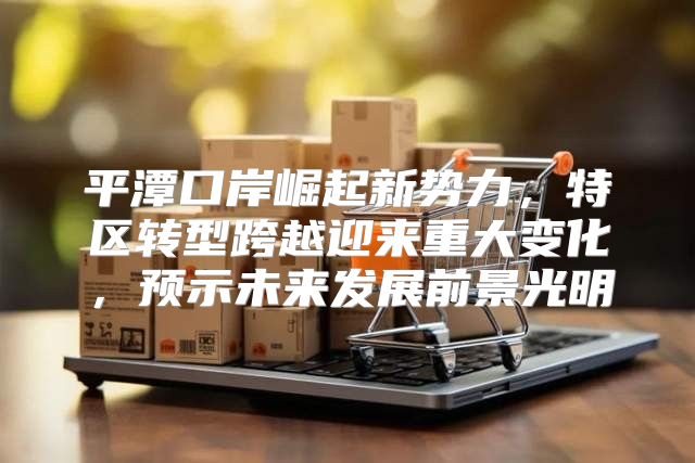 平潭口岸崛起新势力，特区转型跨越迎来重大变化，预示未来发展前景光明