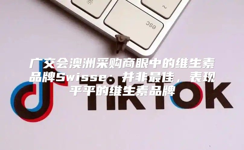 广交会澳洲采购商眼中的维生素品牌Swisse：并非最佳，表现平平的维生素品牌