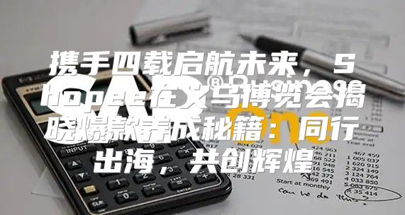 携手四载启航未来，Shopee在义乌博览会揭晓爆款养成秘籍：同行出海，共创辉煌