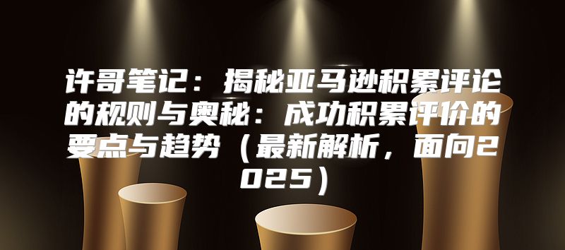 许哥笔记：揭秘亚马逊积累评论的规则与奥秘：成功积累评价的要点与趋势最新解析，面向2025