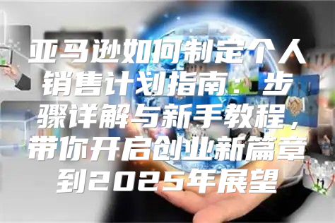 亚马逊如何制定个人销售计划指南：步骤详解与新手教程，带你开启创业新篇章到2025年展望
