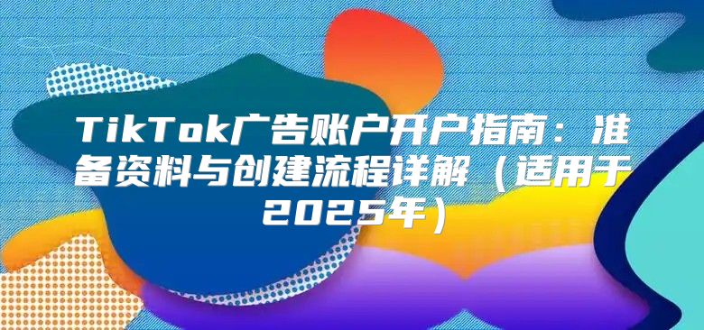 TikTok广告账户开户指南：准备资料与创建流程详解适用于2025年