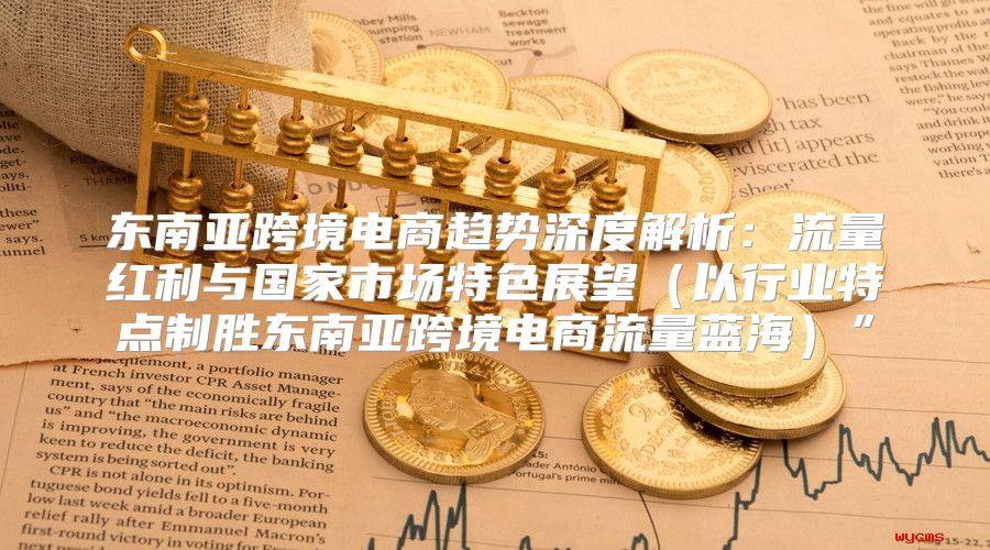 东南亚跨境电商趋势深度解析：流量红利与国家市场特色展望以行业特点制胜东南亚跨境电商流量蓝海”