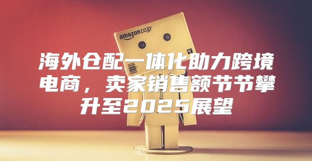 海外仓配一体化助力跨境电商，卖家销售额节节攀升至2025展望