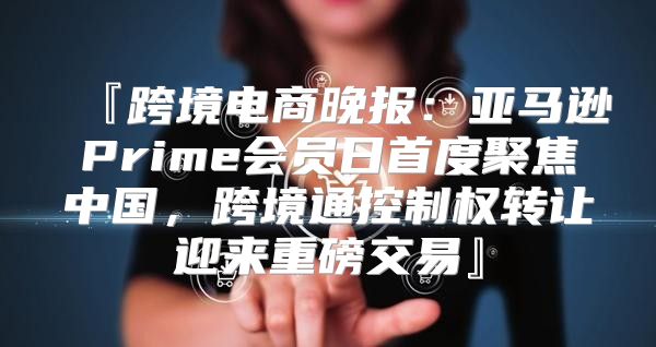 『跨境电商晚报：亚马逊Prime会员日首度聚焦中国，跨境通控制权转让迎来重磅交易』