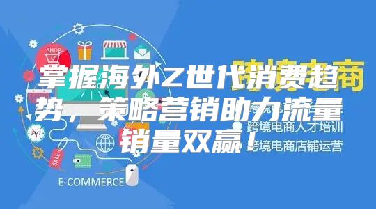 掌握海外Z世代消费趋势，策略营销助力流量销量双赢！