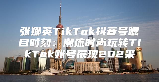张娜英TikTok抖音号瞩目时刻：潮流时尚玩转TikTok账号展现202采