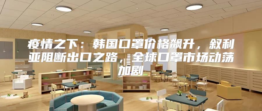 疫情之下：韩国口罩价格飙升，叙利亚阻断出口之路，全球口罩市场动荡加剧