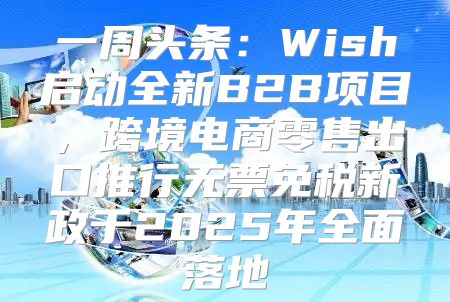 一周头条：Wish启动全新B2B项目，跨境电商零售出口推行无票免税新政于2025年全面落地