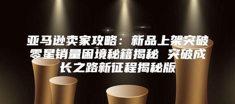 亚马逊卖家攻略：新品上架突破零星销量困境秘籍揭秘 突破成长之路新征程揭秘版