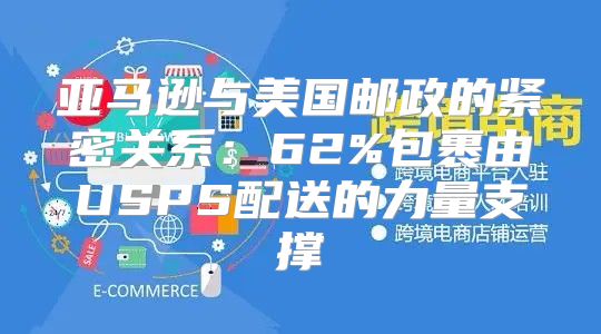 亚马逊与美国邮政的紧密关系：62%包裹由USPS配送的力量支撑