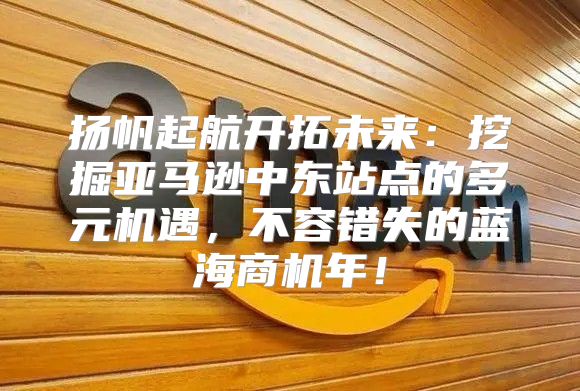 扬帆起航开拓未来：挖掘亚马逊中东站点的多元机遇，不容错失的蓝海商机年！