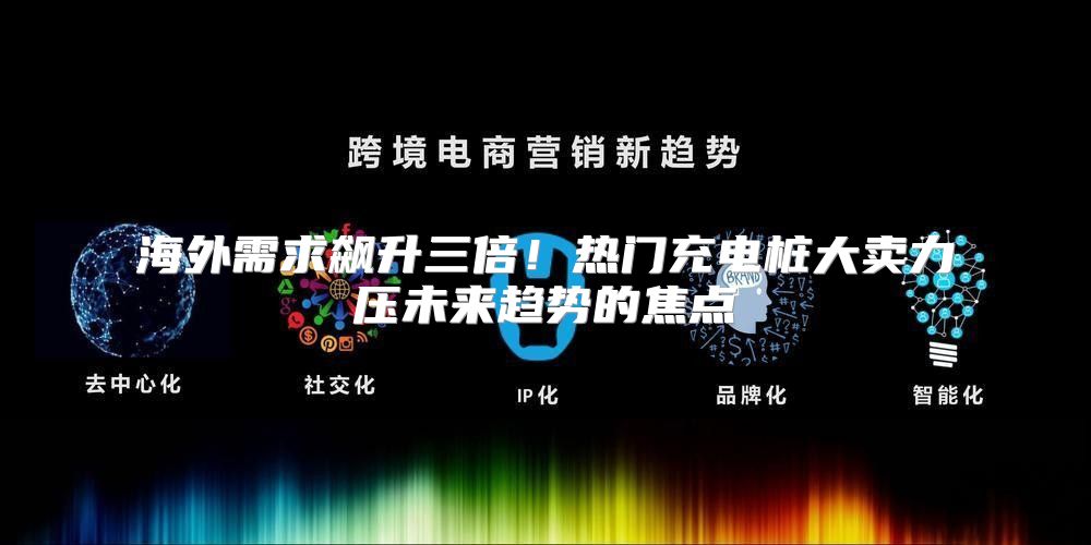 海外需求飙升三倍！热门充电桩大卖力压未来趋势的焦点