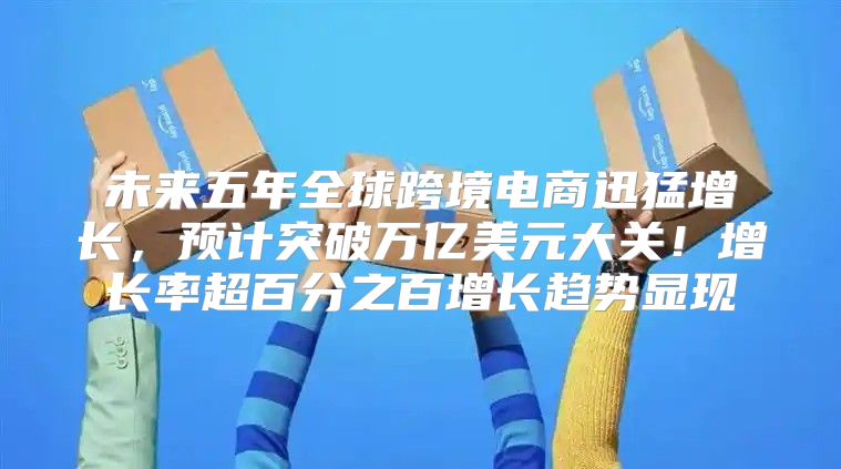 未来五年全球跨境电商迅猛增长，预计突破万亿美元大关！增长率超百分之百增长趋势显现