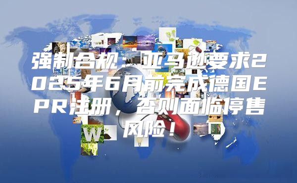 强制合规：亚马逊要求2025年6月前完成德国EPR注册，否则面临停售风险！