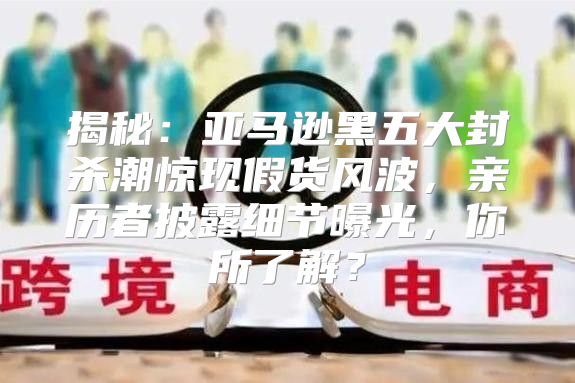 揭秘：亚马逊黑五大封杀潮惊现假货风波，亲历者披露细节曝光，你所了解？