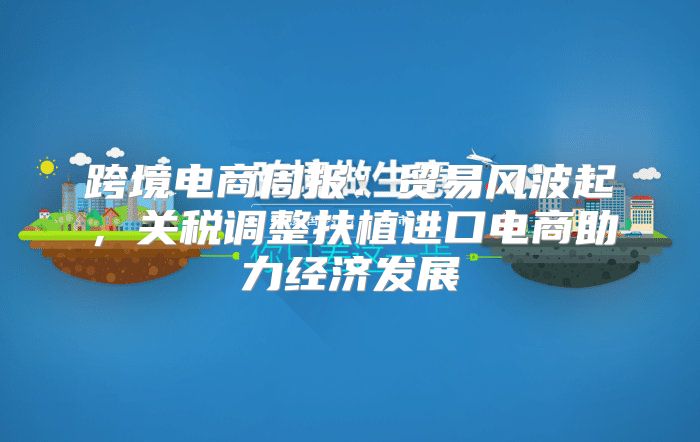跨境电商周报：贸易风波起，关税调整扶植进口电商助力经济发展