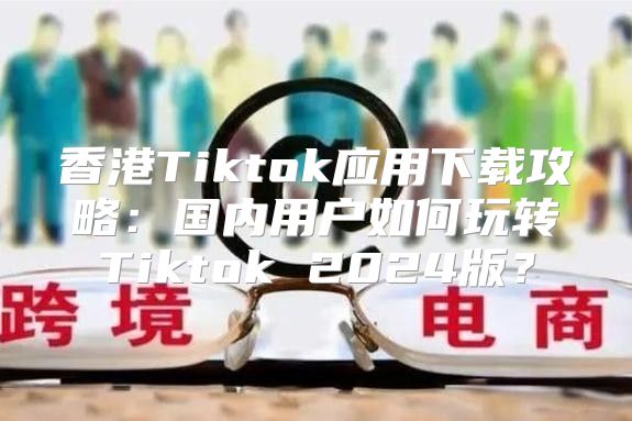 香港Tiktok应用下载攻略：国内用户如何玩转Tiktok 2025版？