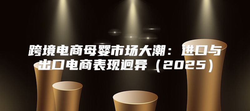 跨境电商母婴市场大潮：进口与出口电商表现迥异2025