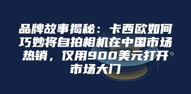 品牌故事揭秘：卡西欧如何巧妙将自拍相机在中国市场热销，仅用900美元打开市场大门