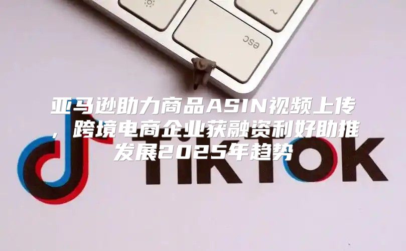 亚马逊助力商品ASIN视频上传，跨境电商企业获融资利好助推发展2025年趋势