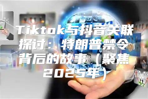 Tiktok与抖音关联探讨：特朗普禁令背后的故事聚焦2025年