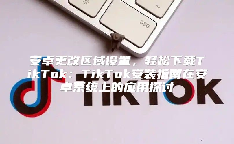 安卓更改区域设置，轻松下载TikTok：TikTok安装指南在安卓系统上的应用探讨