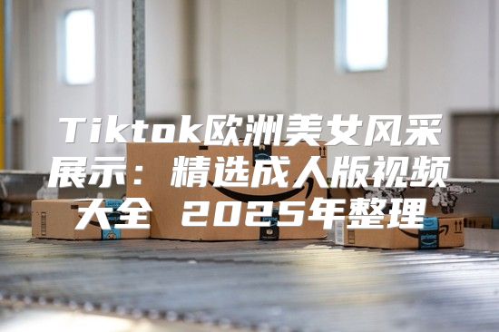 Tiktok欧洲美女风采展示：精选成人版视频大全 2025年整理