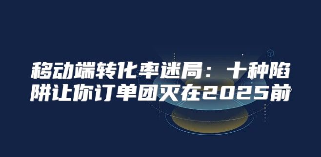 移动端转化率迷局：十种陷阱让你订单团灭在2025前