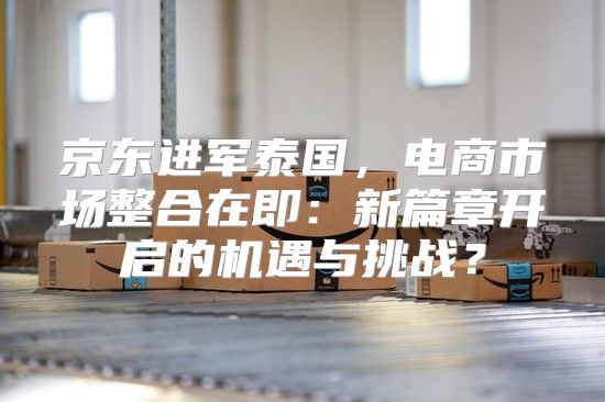 京东进军泰国，电商市场整合在即：新篇章开启的机遇与挑战？