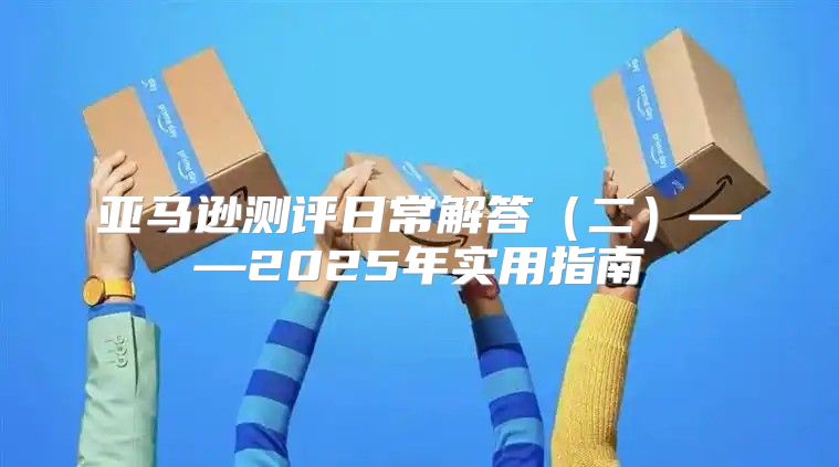 亚马逊测评日常解答二——2025年实用指南