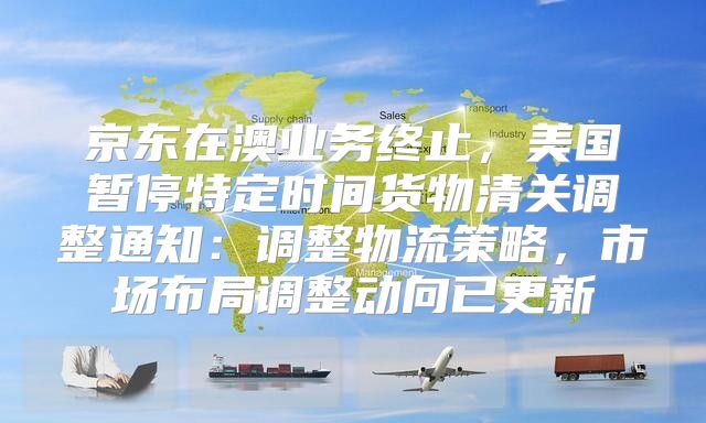 京东在澳业务终止，美国暂停特定时间货物清关调整通知：调整物流策略，市场布局调整动向已更新