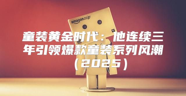 童装黄金时代：他连续三年引领爆款童装系列风潮2025