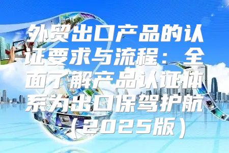 外贸出口产品的认证要求与流程：全面了解产品认证体系为出口保驾护航2025版