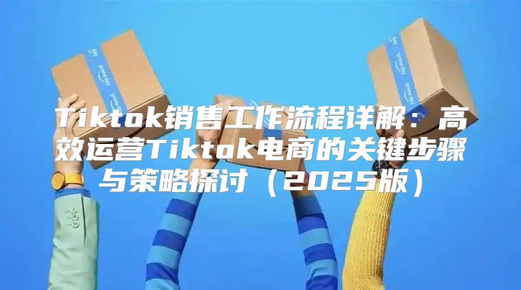 Tiktok销售工作流程详解：高效运营Tiktok电商的关键步骤与策略探讨2025版