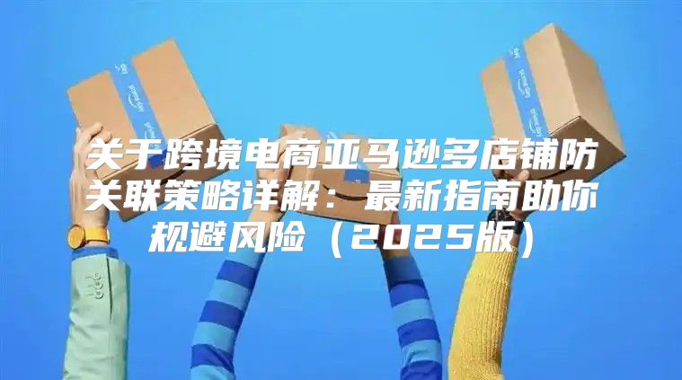 关于跨境电商亚马逊多店铺防关联策略详解：最新指南助你规避风险2025版
