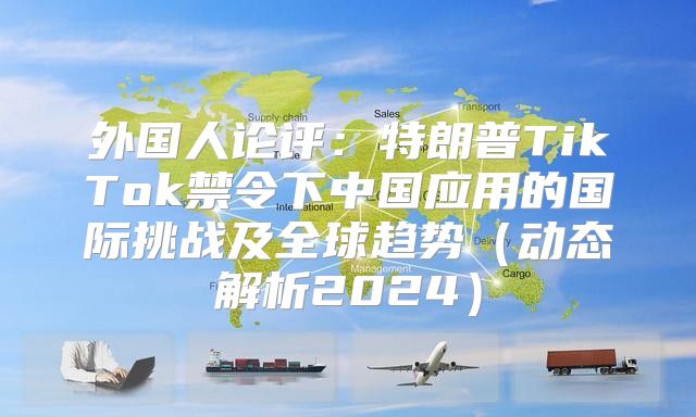 外国人论评：特朗普TikTok禁令下中国应用的国际挑战及全球趋势动态解析2025