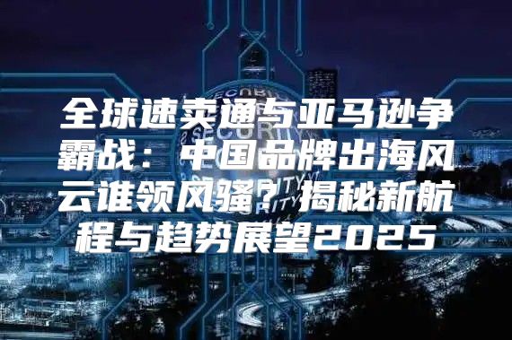 全球速卖通与亚马逊争霸战：中国品牌出海风云谁领风骚？揭秘新航程与趋势展望2025