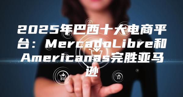 2025年巴西十大电商平台：MercadoLibre和Americanas完胜亚马逊