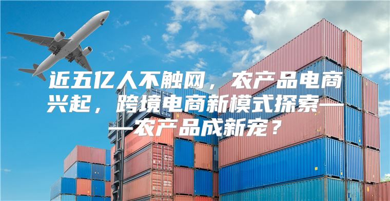 近五亿人不触网，农产品电商兴起，跨境电商新模式探索——农产品成新宠？