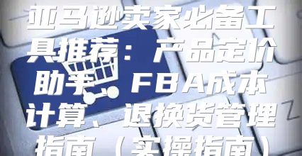 亚马逊卖家必备工具推荐：产品定价助手、FBA成本计算、退换货管理指南实操指南