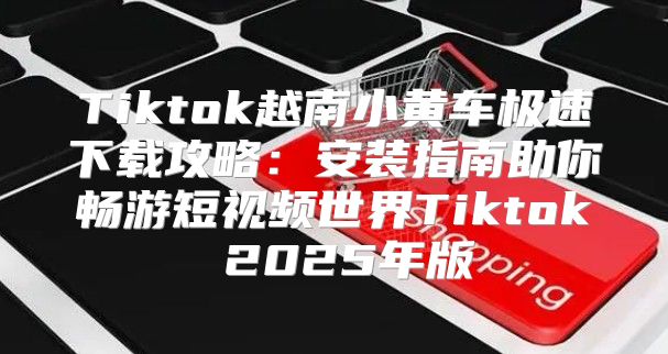Tiktok越南小黄车极速下载攻略：安装指南助你畅游短视频世界Tiktok 2025年版