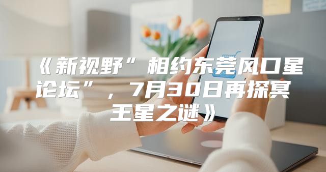 新视野”相约东莞风口星论坛”，7月30日再探冥王星之谜