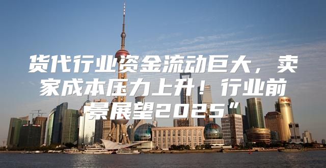 货代行业资金流动巨大，卖家成本压力上升！行业前景展望2025”