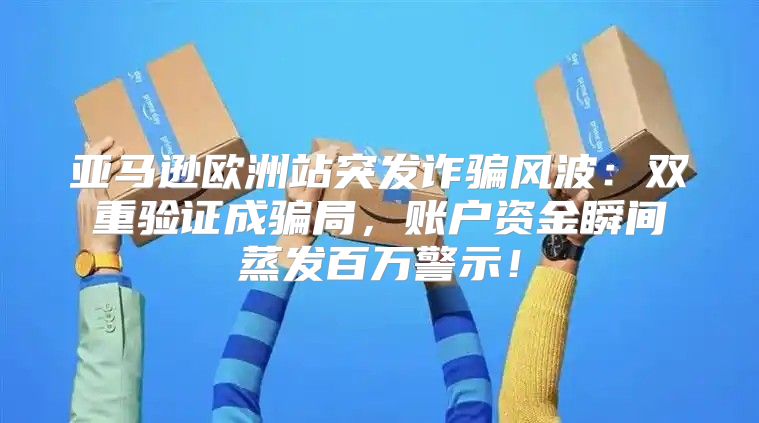 亚马逊欧洲站突发诈骗风波：双重验证成骗局，账户资金瞬间蒸发百万警示！