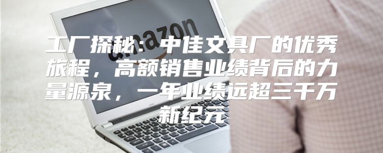 工厂探秘：中佳文具厂的优秀旅程，高额销售业绩背后的力量源泉，一年业绩远超三千万新纪元
