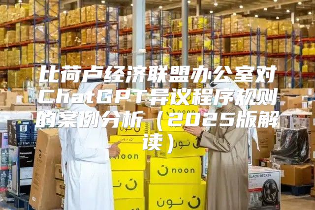比荷卢经济联盟办公室对ChatGPT异议程序规则的案例分析2025版解读