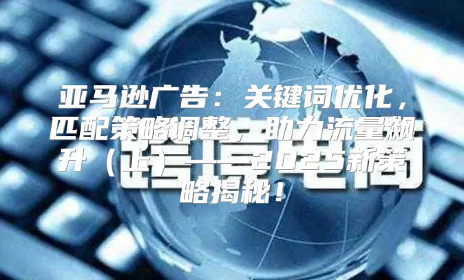 亚马逊广告：关键词优化，匹配策略调整，助力流量飙升上——2025新策略揭秘！