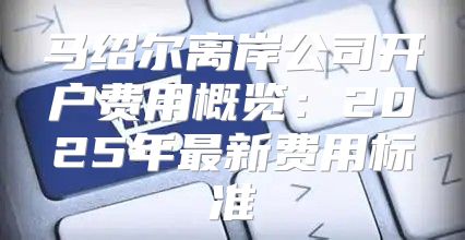 马绍尔离岸公司开户费用概览：2025年最新费用标准