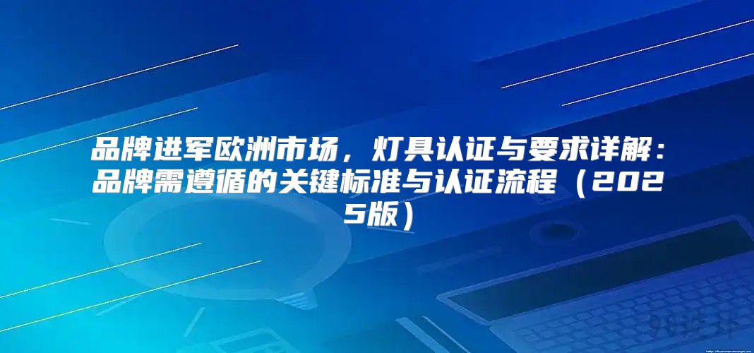 品牌进军欧洲市场，灯具认证与要求详解：品牌需遵循的关键标准与认证流程2025版